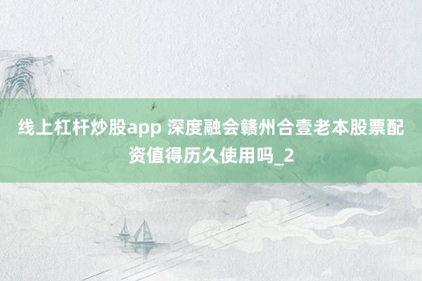 线上杠杆炒股app 深度融会赣州合壹老本股票配资值得历久使用吗_2