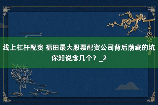 线上杠杆配资 福田最大股票配资公司背后荫藏的坑你知说念几个？_2