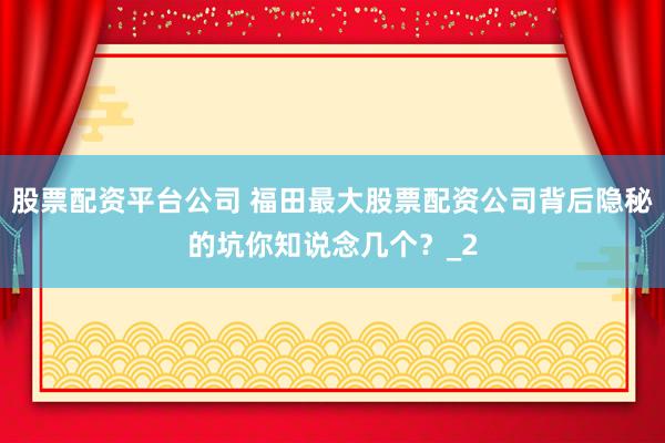 股票配资平台公司 福田最大股票配资公司背后隐秘的坑你知说念几个？_2