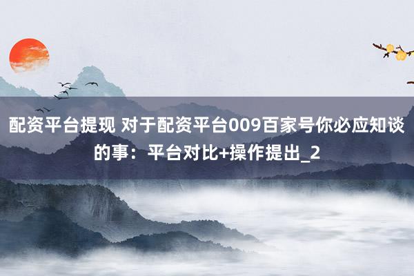 配资平台提现 对于配资平台009百家号你必应知谈的事：平台对比+操作提出_2