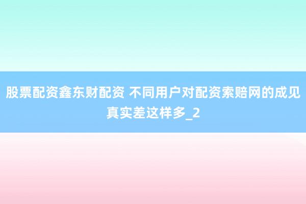股票配资鑫东财配资 不同用户对配资索赔网的成见真实差这样多_2