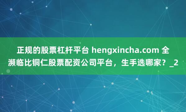 正规的股票杠杆平台 hengxincha.com 全濒临比铜仁股票配资公司平台，生手选哪家？_2