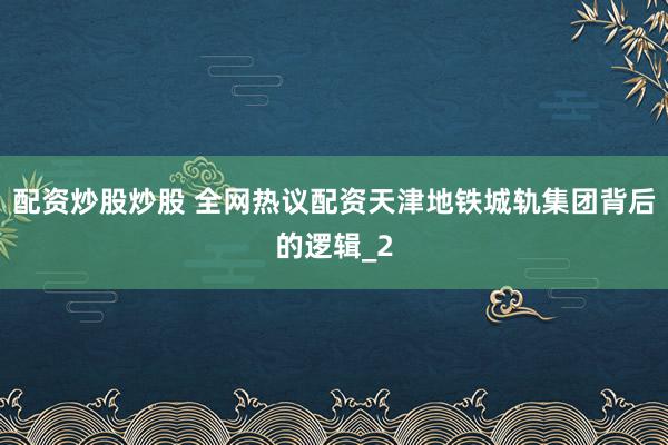 配资炒股炒股 全网热议配资天津地铁城轨集团背后的逻辑_2