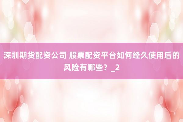 深圳期货配资公司 股票配资平台如何经久使用后的风险有哪些？_2