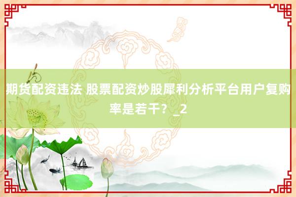 期货配资违法 股票配资炒股犀利分析平台用户复购率是若干？_2