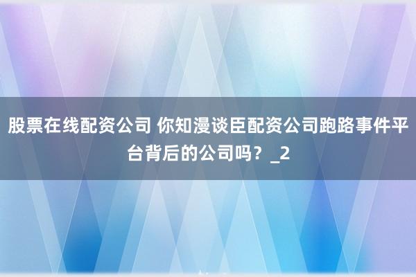 股票在线配资公司 你知漫谈臣配资公司跑路事件平台背后的公司吗？_2
