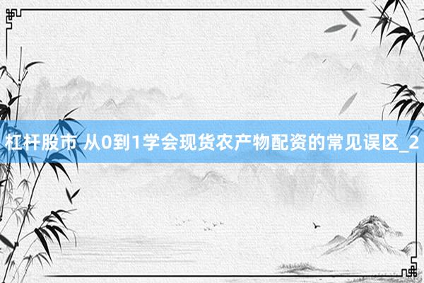 杠杆股市 从0到1学会现货农产物配资的常见误区_2