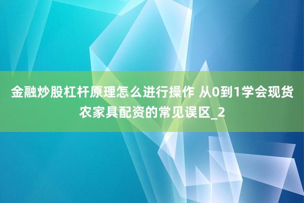 金融炒股杠杆原理怎么进行操作 从0到1学会现货农家具配资的常见误区_2