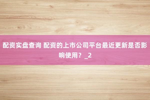 配资实盘查询 配资的上市公司平台最近更新是否影响使用？_2