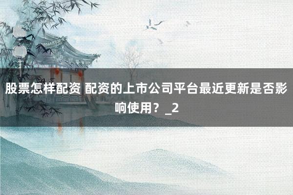 股票怎样配资 配资的上市公司平台最近更新是否影响使用？_2