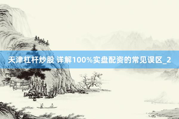 天津杠杆炒股 详解100%实盘配资的常见误区_2