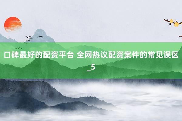 口碑最好的配资平台 全网热议配资案件的常见误区_5
