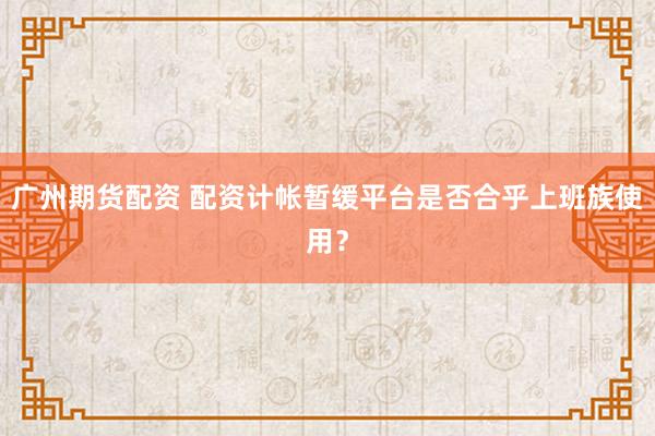 广州期货配资 配资计帐暂缓平台是否合乎上班族使用？