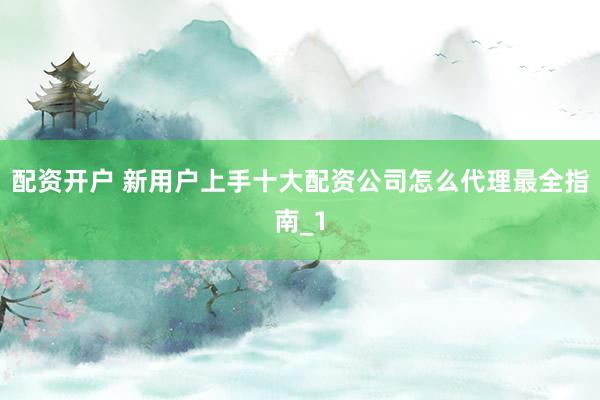 配资开户 新用户上手十大配资公司怎么代理最全指南_1