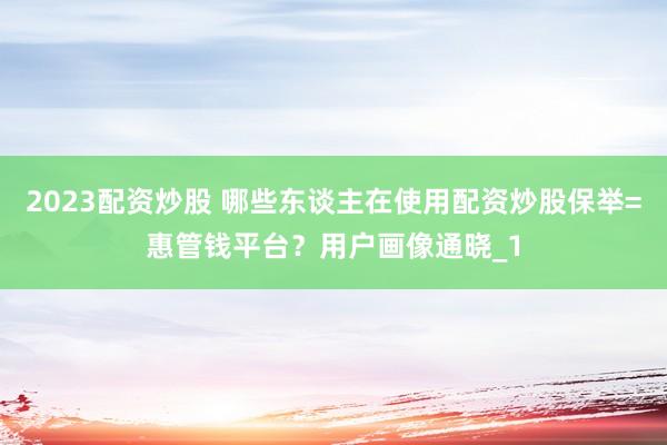 2023配资炒股 哪些东谈主在使用配资炒股保举=惠管钱平台？用户画像通晓_1