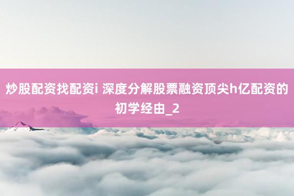 炒股配资找配资i 深度分解股票融资顶尖h亿配资的初学经由_2