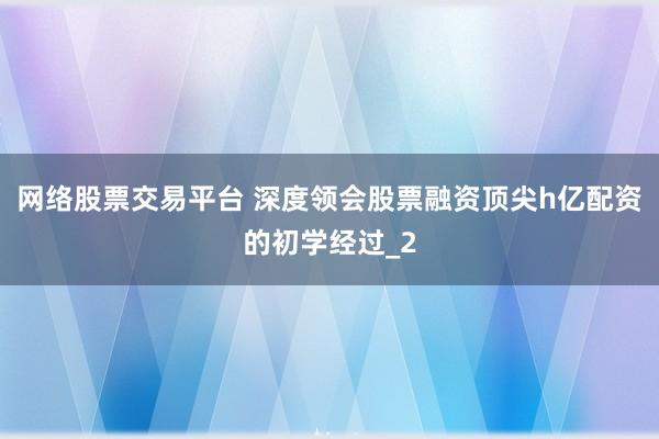 网络股票交易平台 深度领会股票融资顶尖h亿配资的初学经过_2