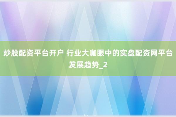 炒股配资平台开户 行业大咖眼中的实盘配资网平台发展趋势_2