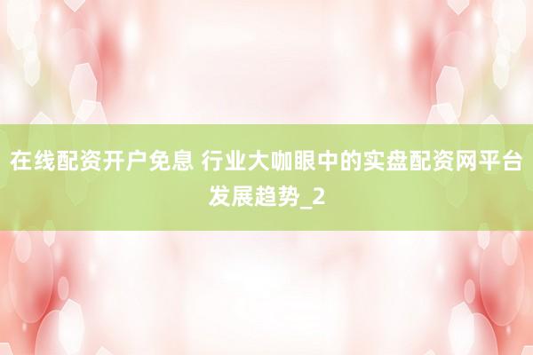 在线配资开户免息 行业大咖眼中的实盘配资网平台发展趋势_2