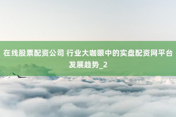 在线股票配资公司 行业大咖眼中的实盘配资网平台发展趋势_2
