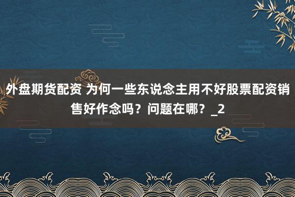 外盘期货配资 为何一些东说念主用不好股票配资销售好作念吗？问题在哪？_2