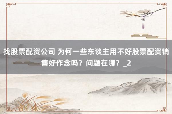 找股票配资公司 为何一些东谈主用不好股票配资销售好作念吗？问题在哪？_2