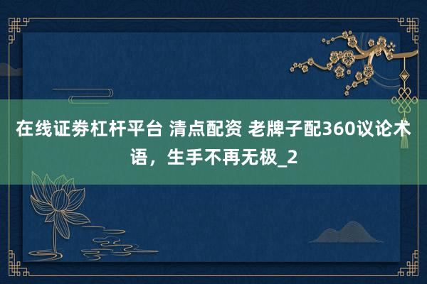 在线证劵杠杆平台 清点配资 老牌子配360议论术语，生手不再无极_2