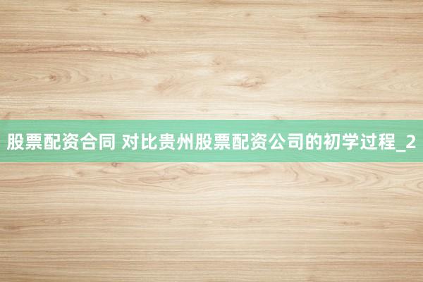 股票配资合同 对比贵州股票配资公司的初学过程_2