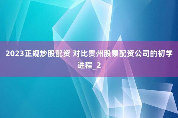 2023正规炒股配资 对比贵州股票配资公司的初学进程_2