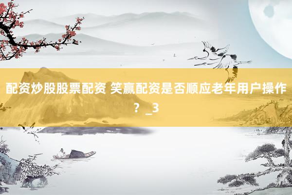 配资炒股股票配资 笑赢配资是否顺应老年用户操作？_3