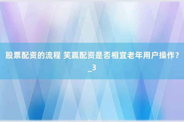 股票配资的流程 笑赢配资是否相宜老年用户操作？_3