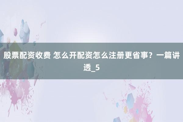 股票配资收费 怎么开配资怎么注册更省事？一篇讲透_5