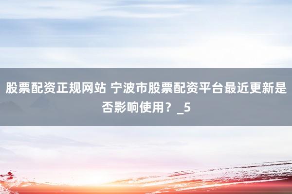 股票配资正规网站 宁波市股票配资平台最近更新是否影响使用？_5
