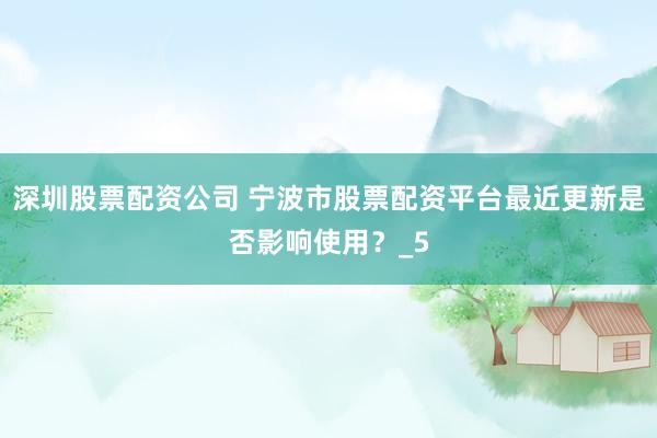 深圳股票配资公司 宁波市股票配资平台最近更新是否影响使用？_5