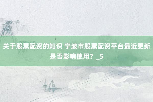 关于股票配资的知识 宁波市股票配资平台最近更新是否影响使用？_5