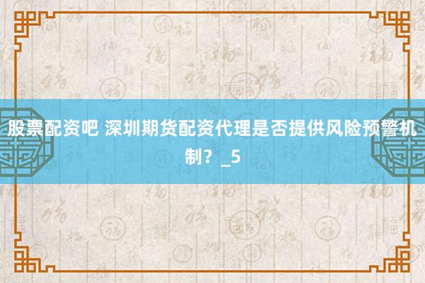 股票配资吧 深圳期货配资代理是否提供风险预警机制？_5