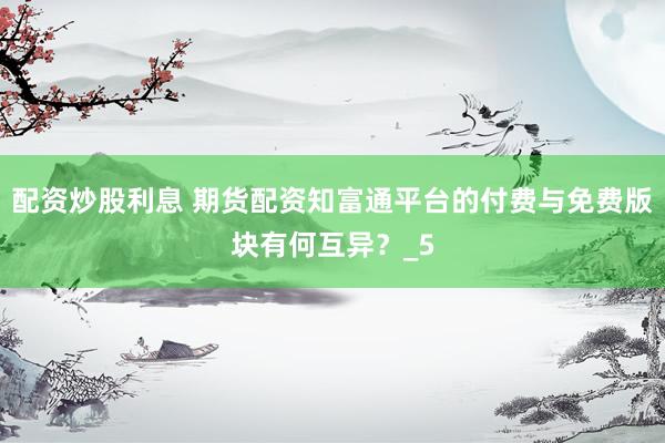 配资炒股利息 期货配资知富通平台的付费与免费版块有何互异？_5