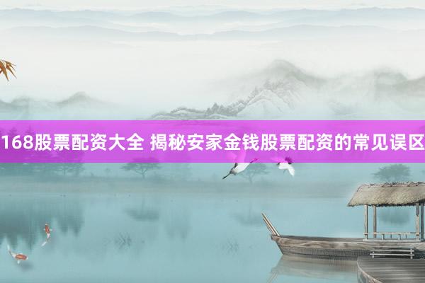 168股票配资大全 揭秘安家金钱股票配资的常见误区