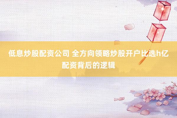 低息炒股配资公司 全方向领略炒股开户比选h亿配资背后的逻辑