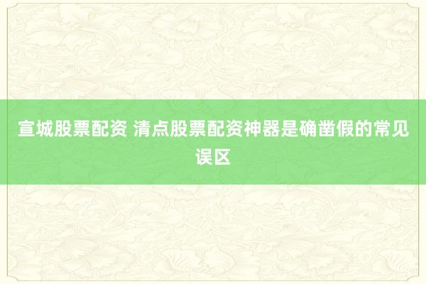 宣城股票配资 清点股票配资神器是确凿假的常见误区