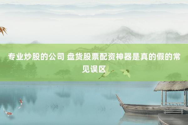 专业炒股的公司 盘货股票配资神器是真的假的常见误区