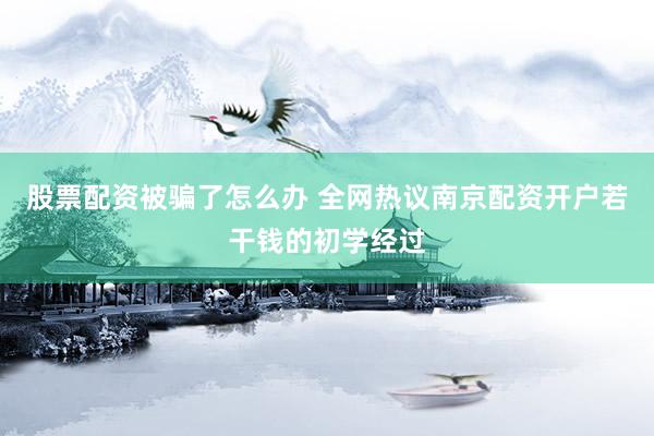 股票配资被骗了怎么办 全网热议南京配资开户若干钱的初学经过