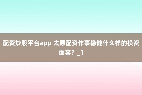 配资炒股平台app 太原配资作事稳健什么样的投资面容？_1
