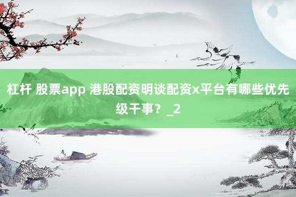 杠杆 股票app 港股配资明谈配资x平台有哪些优先级干事？_2