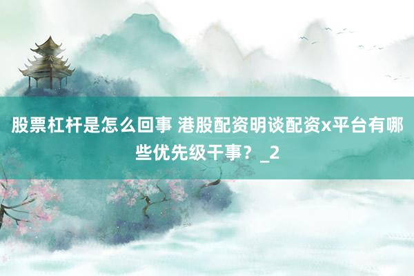 股票杠杆是怎么回事 港股配资明谈配资x平台有哪些优先级干事？_2