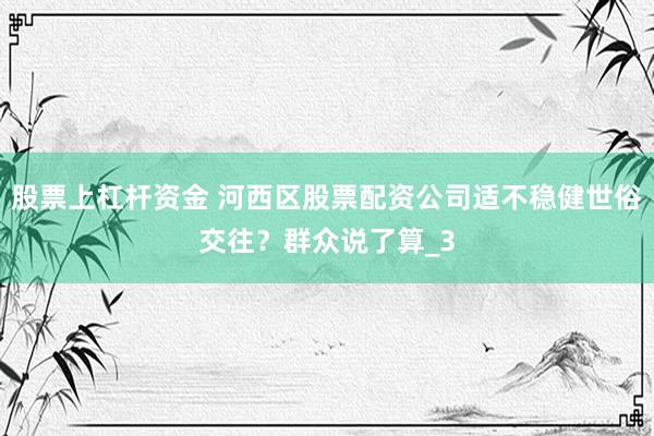 股票上杠杆资金 河西区股票配资公司适不稳健世俗交往？群众说了算_3