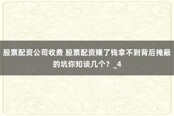 股票配资公司收费 股票配资赚了钱拿不到背后掩蔽的坑你知谈几个？_4